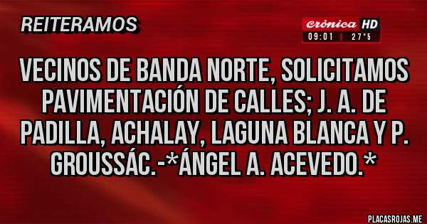 Placas Rojas - Vecinos de Banda Norte, solicitamos Pavimentación de calles; J. A. de Padilla, Achalay, Laguna Blanca y P. Groussác.-*Ángel A. Acevedo.*