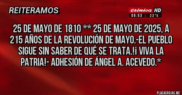 Placas Rojas - 25 de Mayo de 1810 ** 25 de Mayo de 2025, a 215 Años de la Revolución de Mayo.-El Pueblo sigue sin saber de qué se trata.!¡ VIVA LA PATRIA!- Adhesión de Ángel A. Acevedo.*
