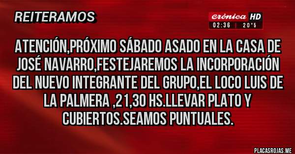 Placas Rojas - Atención,próximo Sábado asado en la casa de José Navarro,festejaremos la incorporación del nuevo integrante del grupo,el loco Luis de la palmera ,21,30 hs.llevar plato y cubiertos.Seamos puntuales.