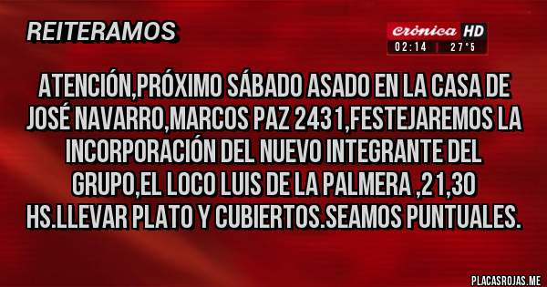 Placas Rojas - Atención,próximo Sábado asado en la casa de José Navarro,Marcos Paz 2431,festejaremos la incorporación del nuevo integrante del grupo,el loco Luis de la palmera ,21,30 hs.llevar plato y cubiertos.Seamos puntuales.