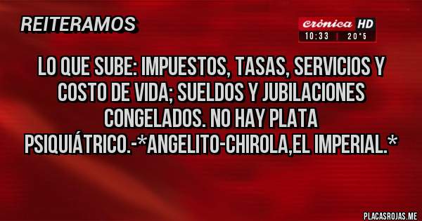 Placas Rojas - LO QUE SUBE: IMPUESTOS, TASAS, SERVICIOS Y COSTO DE VIDA; SUELDOS Y JUBILACIONES CONGELADOS. NO HAY PLATA PSIQUIÁTRICO.-*Angelito-Chirola,El Imperial.*