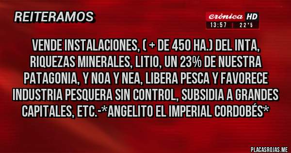 Placas Rojas - Vende Instalaciones, ( + de 450 Ha.) del INTA, Riquezas Minerales, Litio, un 23% de Nuestra Patagonia, y NOA y NEA, Libera Pesca y favorece Industria Pesquera Sin Control, Subsidia a Grandes Capitales, etc.-*Angelito el Imperial Cordobés*