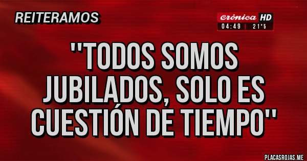 Placas Rojas - ''TODOS SOMOS JUBILADOS, SOLO ES CUESTIÓN DE TIEMPO''