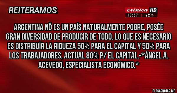 Placas Rojas - Argentina NÖ es un País naturalmente Pobre, Posée Gran Diversidad de Producir de todo. lo que es necesario es distribuír la Riqueza 50% para el Capital y 50% para los Trabajadores, actual 80% p/ el Capital.-*Ángel A. Acevedo, Especialista Económico.*