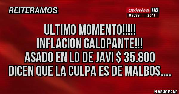Placas Rojas - ULTIMO MOMENTO!!!!!
INFLACION GALOPANTE!!!
ASADO EN LO DE JAVI $ 35.800
DICEN QUE LA CULPA ES DE MALBOS....