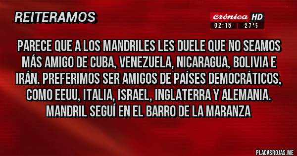 Placas Rojas - Parece que a los mandriles les duele que no seamos más amigo de Cuba, Venezuela, Nicaragua, Bolivia e Irán. Preferimos ser amigos de países democráticos, como eeuu, Italia, israel, Inglaterra y Alemania. Mandril seguí en el barro de la maranza