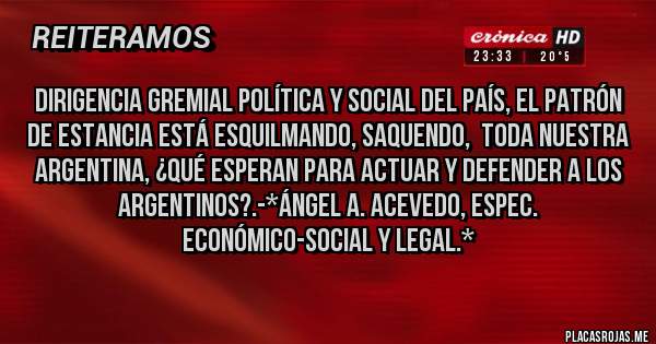 Placas Rojas - DIRIGENCIA GREMIAl POLÍTICA Y SOCIAL DEL PAÍS, EL PATRÓN DE ESTANCIA ESTÁ ESQUILMANDO, SAQUENDO,  TODA NUESTRA ARGENTINA, ¿QUÉ ESPERAN PARA ACTUAR Y DEFENDER A LOS ARGENTINOS?.-*Ángel A. Acevedo, Espec. Económico-Social y Legal.*
