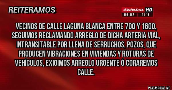Placas Rojas - VECINOS DE CALLE LAGUNA BLANCA ENTRE 700 Y 1600, SEGUIMOS RECLAMANDO ARREGLO DE DICHA ARTERIA VIAL, INTRANSITABLE POR LLENA DE SERRUCHOS, POZOS, QUE PRODUCEN VIBRACIONES EN VIVIENDAS Y ROTURAS DE VEHÍCULOS, EXIGIMOS ARREGLO URGENTE Ó CORAREMOS CALLE.