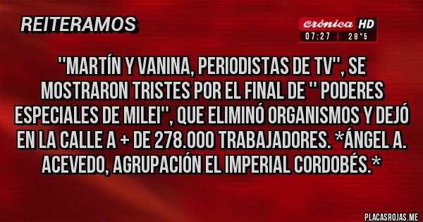 Placas Rojas - ''Martín y Vanina, periodistas de TV'', se mostraron tristes por el final de '' Poderes Especiales de MIlei'', que eliminó Organismos y dejó en la calle a + de 278.000 Trabajadores. *Ángel A. Acevedo, Agrupación El Imperial Cordobés.*