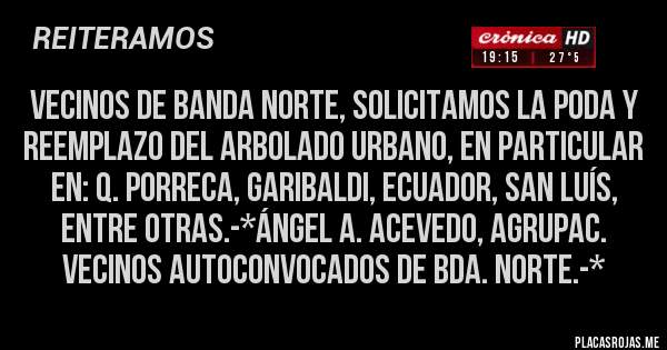 Placas Rojas - Vecinos de Banda Norte, solicitamos la PODA Y REEMPLAZO DEL ARBOLADO URBANO, en particular en: Q. Porreca, Garibaldi, Ecuador, San Luís, entre otras.-*Ángel A. Acevedo, Agrupac. Vecinos Autoconvocados de Bda. Norte.-*