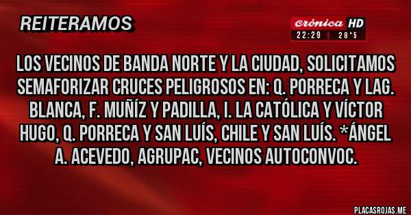 Placas Rojas - Los Vecinos de Banda Norte y la Ciudad, solicitamos SEMAFORIZAR CRUCES PELIGROSOS en: Q. Porreca y Lag. Blanca, F. Muñíz y Padilla, I. la Católica y Víctor Hugo, Q. Porreca y San Luís, Chile y San Luís. *Ángel A. Acevedo, Agrupac, Vecinos Autoconvoc.