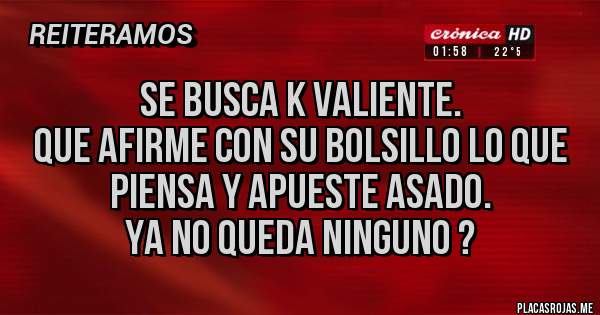 Placas Rojas - Se busca K valiente.
Que afirme con su bolsillo lo que piensa y apueste asado.
Ya no queda ninguno ?