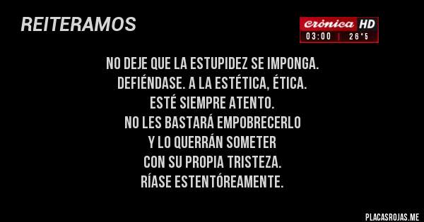 Placas Rojas - No deje que la estupidez se imponga. 
Defiéndase. A la estética, ética. 
Esté siempre atento. 
No les bastará empobrecerlo 
y lo querrán someter 
con su propia tristeza. 
Ríase estentóreamente.