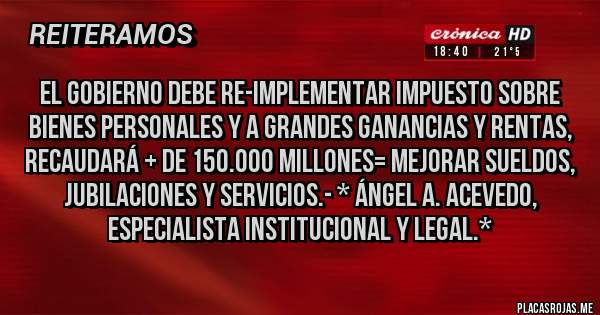Placas Rojas - El Gobierno debe RE-IMPLEMENTAR IMPUESTO SOBRE BIENES PERSONALES Y A GRANDES GANANCIAS Y RENTAS, RECAUDARÁ + DE 150.000 MILLONES= MEJORAR SUELDOS, JUBILACIONES Y SERVICIOS.- * Ángel A. Acevedo, Especialista Institucional y Legal.*