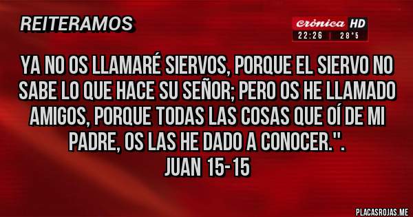 Placas Rojas - Ya no os llamaré siervos, porque el siervo no sabe lo que hace su señor; pero os he llamado amigos, porque todas las cosas que oí de mi Padre, os las he dado a conocer.''.                              Juan 15-15 