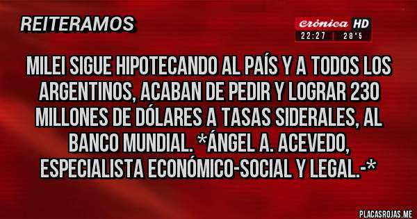 Placas Rojas - MILEI SIGUE HIPOTECANDO AL PAÍS Y A TODOS LOS ARGENTINOS, ACABAN DE PEDIR Y LOGRAR 230 MILLONES DE DÓLARES A TASAS SIDERALES, AL BANCO MUNDIAL. *Ángel A. Acevedo, Especialista Económico-Social y Legal.-*