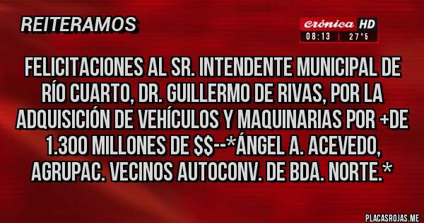 Placas Rojas - FELICITACIONES AL SR. INTENDENTE MUNICIPAL DE RÍO CUARTO, Dr. GUILLERMO DE RIVAS, POR LA ADQUISICIÓN DE VEHÍCULOS Y MAQUINARIAS POR +DE 1.300 MILLONES DE $$--*Ángel A. Acevedo, Agrupac. Vecinos Autoconv. de Bda. Norte.*