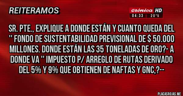 Placas Rojas - SR. PTE., EXPLIQUE A DONDE ESTÁN Y CUANTO QUEDA DEL '' FONDO DE SUSTENTABILIDAD PREVISIONAL DE $ 50.000 MILLONES. DONDE ESTÁN LAS 35 TONELADAS DE ORO?- A DONDE VA '' IMPUESTO P/ ARREGLO DE RUTAS DERIVADO DEL 5% Y 9% QUE OBTIENEN DE NAFTAS Y GNC,?--