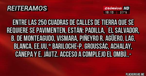 Placas Rojas - Entre las 250 Cuadras de Calles de Tierra que se requiere se pavimenten, están: Padilla, ´El Salvador, B. de Monteagudo, Vismara, Piñeyro R. Agüero, Lag. Blanca, EE.UU,* Bariloche-P. Groussác, Achalay, Cánepa y E. Jáutz. Acceso a Complejo EL ombú..-
