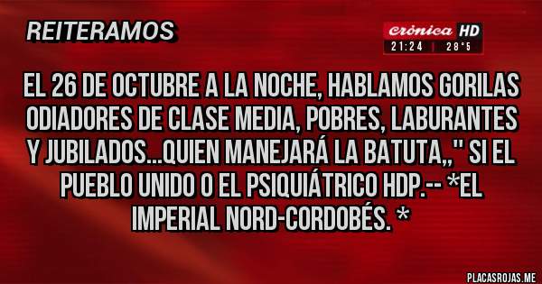 Placas Rojas - EL 26 DE OCTUBRE A LA NOCHE, HABLAMOS GORILAS ODIADORES DE CLASE MEDIA, POBRES, LABURANTES Y JUBILADOS...QUIEN MANEJARÁ LA BATUTA,,'' SI EL PUEBLO UNIDO O EL PSIQUIÁTRICO HDP.-- *El Imperial Nord-Cordobés. *