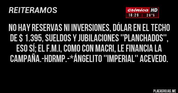 Placas Rojas - NO HAY RESERVAS NI INVERSIONES, DÓLAR EN EL TECHO DE $ 1.395, SUELDOS Y JUBILACIONES ''PLANCHADOS'', ESO SÍ; EL F.M.I, COMO CON MACRI, LE FINANCIA LA CAMPAÑA.-HDRMP.-*Ángelito ''Imperial'' Acevedo.
