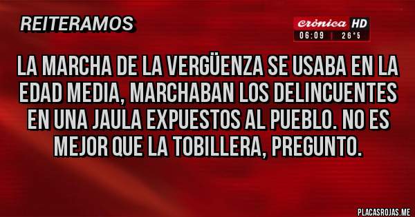 Placas Rojas - La marcha de la vergüenza se usaba en la edad media, marchaban los delincuentes en una jaula expuestos al pueblo. No es mejor que la tobillera, pregunto.