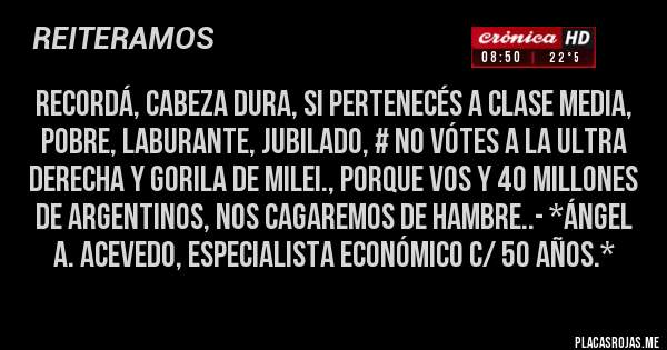 Placas Rojas - RECORDÁ, CABEZA DURA, SI PERTENECÉS A CLASE MEDIA, POBRE, LABURANTE, JUBILADO, # NO VÓTES A LA ULTRA DERECHA Y GORILA DE MILEI., PORQUE VOS Y 40 MILLONES DE ARGENTINOS, NOS CAGAREMOS DE HAMBRE..- *Ángel A. Acevedo, Especialista Económico c/ 50 años.*