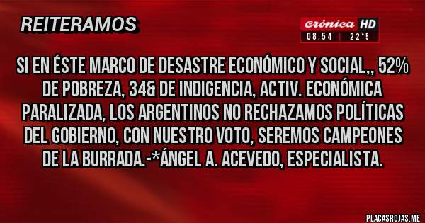 Placas Rojas - Si en éste marco de desastre Económico y Social,, 52% de Pobreza, 34& de Indigencia, Activ. Económica paralizada, los Argentinos NO RECHAZAMOS POLÍTICAS DEL GOBIERNO, CON NUESTRO VOTO, SEREMOS CAMPEONES DE LA BURRADA.-*Ángel A. Acevedo, Especialista.