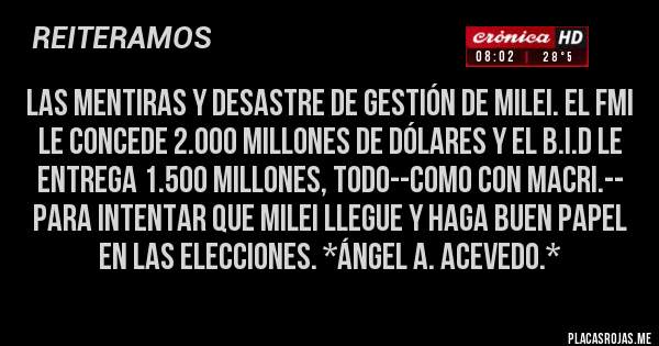 Placas Rojas - Las mentiras y Desastre de gestión de Milei. El FMI LE CONCEDE 2.000 MILLONES DE DÓLARES Y EL B.I.D LE ENTREGA 1.500 MILLONES, TODO--COMO CON MACRI.-- PARA INTENTAR QUE MILEI LLEGUE Y HAGA BUEN PAPEL EN LAS ELECCIONES. *Ángel A. Acevedo.*
