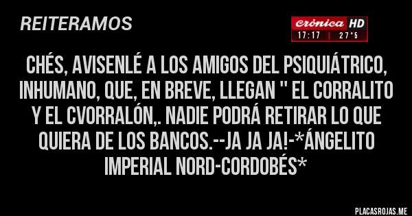 Placas Rojas - CHÉS, AVISENLÉ A LOS AMIGOS DEL PSIQUIÁTRICO, INHUMANO, QUE, EN BREVE, LLEGAN '' EL CORRALITO Y EL CVORRALÓN,. NADIE PODRÁ RETIRAR LO QUE QUIERA DE LOS BANCOS.--JA JA JA!-*Ángelito Imperial Nord-Cordobés*