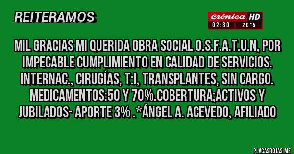 Placas Rojas - Mil Gracias mi querida Obra Social O.S.F.A.T.U.N, por Impecable cumplimiento en Calidad de Servicios. Internac., Cirugías, T:I, Transplantes, SIN CARGO. Medicamentos:50 y 70%.Cobertura;ACTIVOS Y JUBILADOS- Aporte 3% .*Ángel A. Acevedo, Afiliado