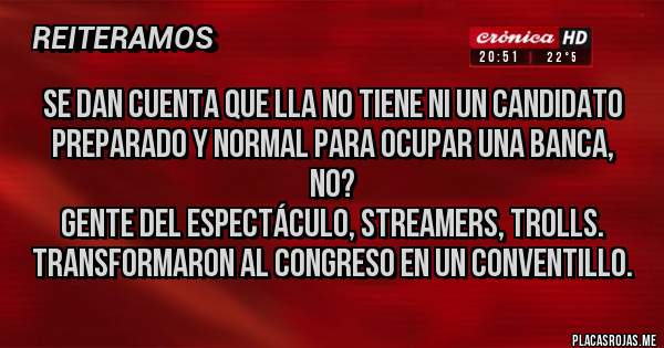 Placas Rojas - Se dan cuenta que LLA no tiene NI UN candidato preparado y normal para ocupar una banca, no?
Gente del espectáculo, streamers, trolls. 
Transformaron al Congreso en un conventillo.