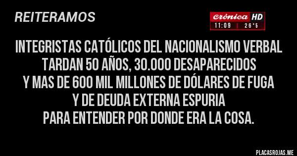 Placas Rojas - integristas católicos del nacionalismo verbal
tardan 50 años, 30.000 desaparecidos
y mas de 600 mil millones de dólares de fuga
y de deuda externa espuria
para entender por donde era la cosa.
