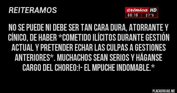 Placas Rojas - No se puede ni debe ser TAN CARA DURA, ATORRANTE Y CÍNICO, DE HABER *COMETIDO ILÍCITOS DURANTE GESTIÓN ACTUAl Y PRETENDER ECHAR LAS CULPAS A GESTIONES ANTERIORES*. MUCHACHOS SEAN SERIOS Y HÁGANSE CARGO DEL CHOREO:!- El Mpuche Indomable.*