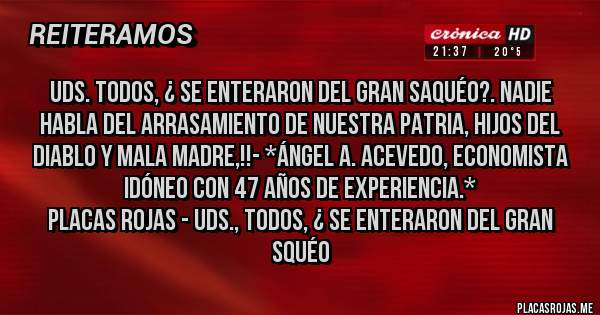 Placas Rojas - UDS. TODOS, ¿ SE ENTERARON DEL GRAN SAQUÉO?. NADIE HABLA DEL ARRASAMIENTO DE NUESTRA PATRIA, HIJOS DEL DIABLO Y MALA MADRE,!!- *Ángel A. Acevedo, Economista Idóneo con 47 años de Experiencia.*
Placas Rojas - UDS., TODOS, ¿ SE ENTERARON DEL GRAN SQUÉO