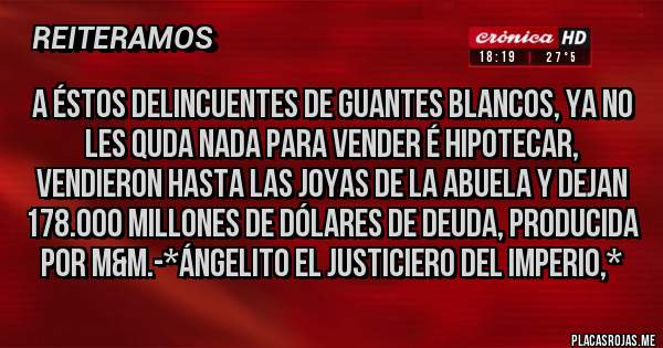 Placas Rojas - A éstos Delincuentes de Guantes Blancos, ya no les quda NADA PARA VENDER É HIPOTECAR, VENDIERON HASTA LAS JOYAS DE LA ABUELA Y DEJAN 178.000 MILLONES DE DÓLARES DE DEUDA, PRODUCIDA POR M&M.-*Ángelito El Justiciero del Imperio,*