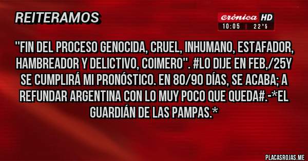 Placas Rojas - ''FIN DEL PROCESO GENOCIDA, CRUEL, INHUMANO, ESTAFADOR, HAMBREADOR Y DELICTIVO, COIMERO''. #LO DIJE EN FEB,/25Y SE CUMPLIRÁ MI PRONÓSTICO. EN 80/90 DÍAS, SE ACABA; A REFUNDAR ARGENTINA CON LO MUY POCO QUE QUEDA#.-*El Guardián de las Pampas.*
