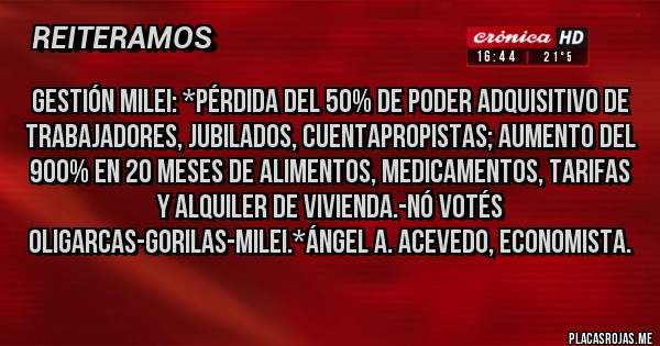 Placas Rojas - GESTIÓN MILEI: *PÉRDIDA DEL 50% DE PODER ADQUISITIVO DE TRABAJADORES, JUBILADOS, CUENTAPROPISTAS; AUMENTO DEL 900% EN 20 MESES DE ALIMENTOS, MEDICAMENTOS, TARIFAS Y ALQUILER DE VIVIENDA.-NÓ VOTÉS OLIGARCAS-GORILAS-MILEI.*Ángel A. Acevedo, Economista.