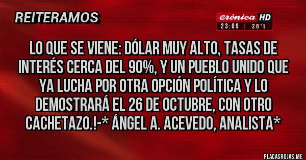 Placas Rojas - Lo que se viene: DÓLAR MUY ALTO, TASAS DE INTERÉS CERCA DEL 90%, Y UN PUEBLO UNIDO QUE YA LUCHA POR OTRA OPCIÓN POLÍTICA Y LO DEMOSTRARÁ EL 26 DE OCTUBRE, CON OTRO CACHETAZO.!-* Ángel A. Acevedo, Analista*