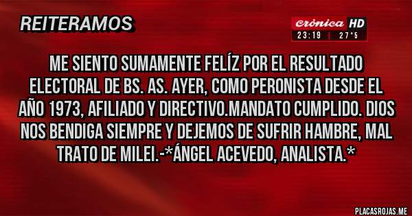 Placas Rojas - Me siento sumamente felíz por el resultado electoral de Bs. As. ayer, como Peronista desde el año 1973, afiliado y Directivo.Mandato Cumplido. Dios nos bendiga siempre y dejemos de sufrir hambre, mal trato de Milei.-*Ángel Acevedo, Analista.*