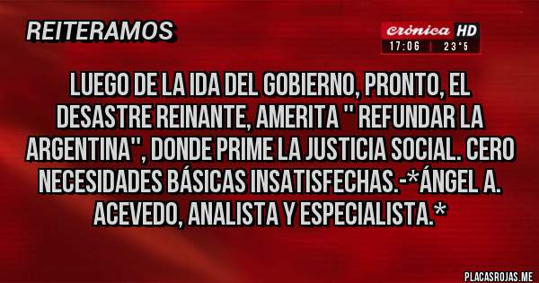 Placas Rojas - LUEGO DE LA IDA DEL GOBIERNO, PRONTO, EL DESASTRE REINANTE, AMERITA '' REFUNDAR LA ARGENTINA'', DONDE PRIME LA JUSTICIA SOCIAL. CERO NECESIDADES BÁSICAS INSATISFECHAS.-*Ángel A. Acevedo, Analista y Especialista.*