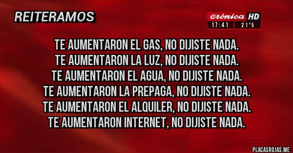 Placas Rojas - Te aumentaron el gas, no dijiste nada.
Te aumentaron la luz, no dijiste nada.
Te aumentaron el agua, no dijiste nada.
Te aumentaron la prepaga, no dijiste nada.
Te aumentaron el alquiler, no dijiste nada.
Te aumentaron internet, no dijiste nada.