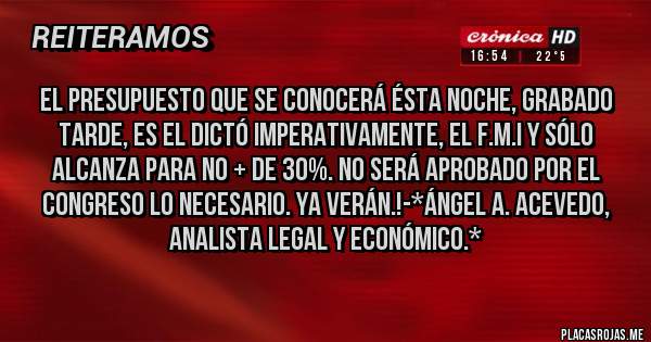 Placas Rojas - EL PRESUPUESTO QUE SE CONOCERÁ ÉSTA NOCHE, GRABADO TARDE, ES EL DICTÓ IMPERATIVAMENTE, EL F.M.I Y SÓLO ALCANZA PARA NO + DE 30%. NO SERÁ APROBADO POR EL CONGRESO LO NECESARIO. YA VERÁN.!-*Ángel A. Acevedo, Analista Legal y Económico.*
