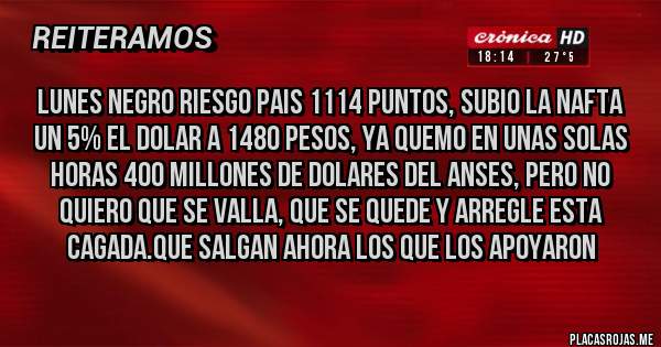 Placas Rojas - LUNES NEGRO RIESGO PAIS 1114 PUNTOS, SUBIO LA NAFTA UN 5% EL DOLAR A 1480 PESOS, YA QUEMO EN UNAS SOLAS HORAS 400 MILLONES DE DOLARES DEL ANSES, PERO NO QUIERO QUE SE VALLA, QUE SE QUEDE Y ARREGLE ESTA CAGADA.QUE SALGAN AHORA LOS QUE LOS APOYARON