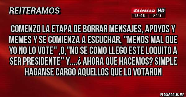Placas Rojas - COMENZO LA ETAPA DE BORRAR MENSAJES, APOYOS Y MEMES Y SE COMIENZA A ESCUCHAR, ''MENOS MAL QUE YO NO LO VOTE'' ,O,''NO SE COMO LLEGO ESTE LOQUITO A SER PRESIDENTE'' Y....¿ AHORA QUE HACEMOS? SIMPLE HAGANSE CARGO AQUELLOS QUE LO VOTARON