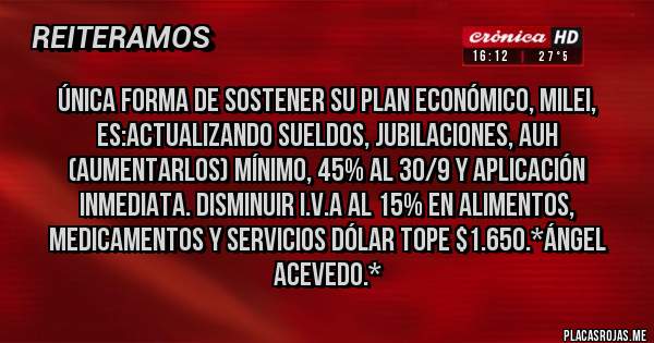 Placas Rojas - Única FORMA de sostener su Plan Económico, Milei, es:Actualizando SUELDOS, JUBILACIONES, AUH (Aumentarlos) Mínimo, 45% al 30/9 y Aplicación inmediata. Disminuir I.V.A al 15% en ALIMENTOS, MEDICAMENTOS Y SERVICIOS DÓLAR TOPE $1.650.*Ángel Acevedo.*