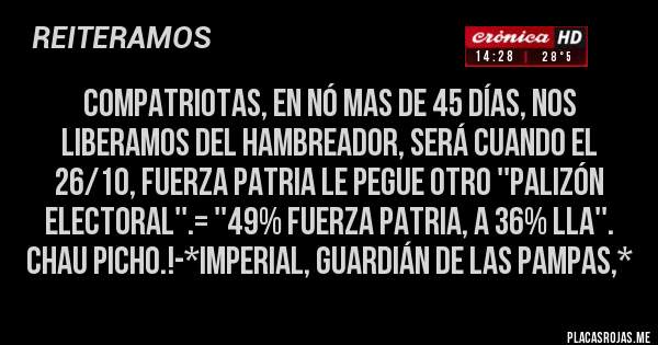 Placas Rojas - Compatriotas, en nó mas de 45 días, NOS LIBERAMOS DEL HAMBREADOR, SERÁ CUANDO EL 26/10, FUERZA PATRIA LE PEGUE OTRO ''PALIZÓN ELECTORAL''.= ''49% FUERZA PATRIA, A 36% LLA''. CHAU PICHO.!-*Imperial, Guardián de las Pampas,*