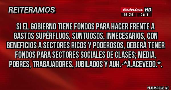 Placas Rojas - Si el gobierno tiene fondos para hacer frente a GASTOS SUPÉRFLUOS, SUNTUOSOS, INNECESARIOS, CON BENEFICIOS A SECTORES RICOS Y PODEROSOS, DEBERÁ TENER FONDOS PARA SECTORES SOCIALES DE CLASES; MEDIA, POBRES, TRABAJADORES, JUBILADOS Y AUH.-*Á.Acevedo.*.