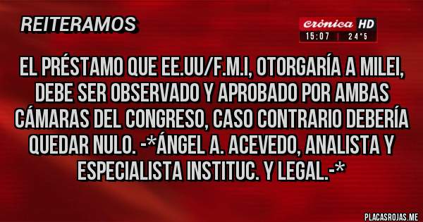 Placas Rojas - EL PRÉSTAMO QUE EE.UU/F.M.I, OTORGARÍA A MILEI, DEBE SER OBSERVADO Y APROBADO POR AMBAS CÁMARAS DEL CONGRESO, CASO CONTRARIO DEBERÍA QUEDAR NULO. -*Ángel A. Acevedo, Analista y Especialista Instituc. y Legal.-*