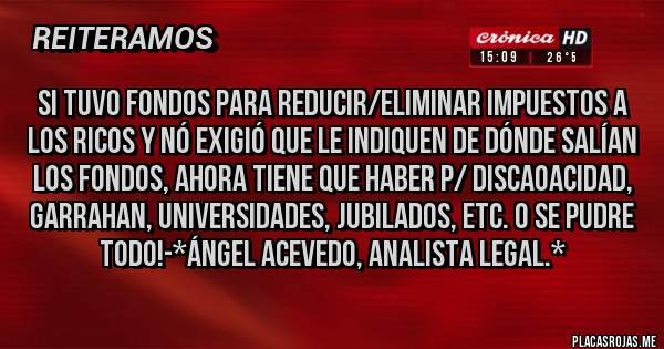 Placas Rojas - SI TUVO FONDOS PARA REDUCIR/ELIMINAR IMPUESTOS A LOS RICOS Y NÓ EXIGIÓ QUE LE INDIQUEN DE DÓNDE SALÍAN LOS FONDOS, AHORA TIENE QUE HABER P/ DISCAOACIDAD, GARRAHAN, UNIVERSIDADES, JUBILADOS, ETC. O SE PUDRE TODO!-*Ángel Acevedo, Analista Legal.*